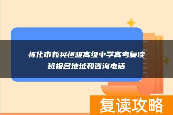 怀化市新晃恒雅高级中学高考复读班报名地址和咨询电话