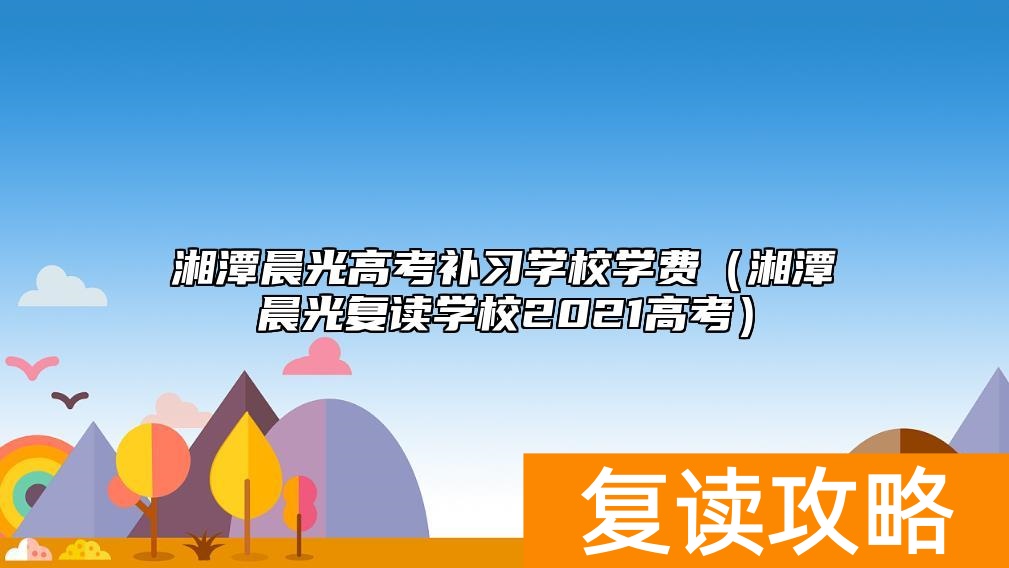 湘潭晨光高考补习学校学费（湘潭晨光复读学校2021高考）